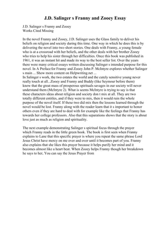 J.D. Salinger s Franny and Zooey Essay
J.D. Salinger s Franny and Zooey
Works Cited Missing
In the novel Franny and Zooey, J.D. Salinger uses the Glass family to deliver his
beliefs on religion and society during this time. One way in which he does this is by
delivering the novel into two short stories. One deals with Franny, a young female
who is at a crossroad with her beliefs, and the other deals with her brother Zooey
who tries to help his sister through her difficulties. Once this book was published in
1961, it was an instant hit and made its way to the best seller list. Over the years
there were many critical essays written discussing Salinger s intended purpose for this
novel. In A Prefacefor Franny and Zooey John P. McIntyre explores whether Salinger
s main ... Show more content on Helpwriting.net ...
In Salinger s work, the two estates the world and the cutely sensitive young never
really touch at all...Zooey and Franny and Buddy (like Seymour before them)
know that the great mass of prosperous spirituals savages in our society will never
understand them (McIntyre 2). What is seems McIntyre is trying to say is that
these characters ideas about religion and society don t mix at all. They are two
totally different entitles, and if they were to mix, then it would ruin the whole
purpose of the novel itself. If these two did mix then the lessons learned through the
novel would be lost. Franny along with the reader learn that it s important to honor
others even if they are hard to deal with for example like the feelings that Franny has
towards her college professors. Also that this separations shows that the story is about
love just as much as religion and spirituality.
The next example demonstrating Salinger s spiritual focus through the prayer
which Franny reads in the little green book. The book is first seen when Franny
explains to Lane that this specific prayer is where you repeat the same phrase Lord
Jesus Christ have mercy on me over and over until it becomes part of you. Franny
also explains that she likes this prayer because it helps purify her mind and it
becomes almost like a heart beat. When Zooey helps Franny though her breakdown
he says to her, You can say the Jesus Prayer from
 