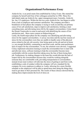 Organizational Performance Essay
Airdevils Inc. is an aerial stunts firm established by Celsey Evans. She started the
company by herself until four of her colleagues joined her in 1996. These five
individuals make up Airdevils Inc. upper management team. Currently, Airdevils
Inc. has 115 employees. Within the last two years Airdevils Inc. has began to suffer
from a lack of employee and customer satisfaction. The company provided a
breakdown of four phases the company is trying to work on and they are primary
cause of low job satisfaction, steps to improve job satisfaction, forming a stunt
consulting team, and alleviating stress felt by the support crewmembers. Celsey hired
the Dream Teamworks to come in and assist with identifying the causes of low
satisfaction and... Show more content on Helpwriting.net ...
Lastly, the fourth major phase for the company was identifying and alleviating
stress for the support crewmembers. A survey was done and the top four reasons of
stress for the crewmembers were they are unable to handle some of the physical
stress related to the job, job security, time being spent on the job and not at home
i.e. not enough flexibility, commuting to and from work, and the stunt performers
lack of respect for the crewmembers. To me, the solutions were obvious. I suggested
Celsey implement relaxation training to teach the crewmembers how to deal with
and alleviate stress, software training to help the crewmember become more
comfortable with the system therefore taking away the fear of them losing their
job. Furthermore, by making changes to the team this would alleviate the lack of
respect felt by the crewmembers because they would be working alongside
someone they are comfortable with, providing transportation to crewmembers
instead of just stunt workers will alleviate the stress of getting to and from work,
establishing a code of conduct within the company will set a standard for the
company for every employee to adhere to. Lastly, allowing for a more flexible
schedule so the employees will be able to spend more time doing the things they
need to get done in their personal life. The results of these choices showed that by
making these improvements the level of stress on
 