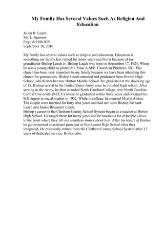 My Family Has Several Values Such As Religion And
Education
Jailen B. Leach
Mr. L. Sparrow
English 1100 039
September 16, 2016
My family has several values such as religion and education. Education is
something my family has valued for many years and this is because of my
grandfather Bishop Leach Jr. Bishop Leach was born on September 17, 1924. When
he was a young child he joined Mt. Sinai A.M.E. Church in Pittsboro, NC. This
church has been very important to my family because we have been attending this
church for generations. Bishop Leach attended and graduated from Horton High
School, which later became Horton Middle School. He graduated at the shocking age
of 15. Bishop served in the United States Army once he finished high school. After
serving in the Army, he then attended North CarolinaCollege, now North Carolina
Central University (NCCU) where he graduated within three years and obtained his
B.S degree in social studies in 1952. While in college, he married Myrtle Alston.
The couple were married for forty nine years and had two sons Bishop Bernard
Leach and James Benjamin Leach.
Bishop s career in the Chatham County School System began as a teacher at Horton
High School. He taught there for many years and he touched a lot of people s lives
to the point where they tell me countless stories about him. After his tenure at Horton
he got promoted to assistant principal at Northwood High School after they
integrated. He eventually retired from the Chatham County School System after 33
years of dedicated service. Bishop also
 