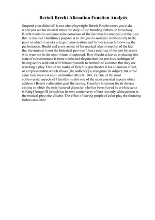 Bertolt Brecht Alienation Function Analysis
Suspend your disbelief, is not what playwright Bertolt Brecht wants you to do
when you see his musical about the story of the founding fathers on Broadway.
Brecht wants his audience to be conscious of the fact that his musical is in fact just
that: a musical. Hamilton s purpose is to intrigue its audience intellectually to the
point in which it sparks a deeper conversation and further research following the
performance. Brecht and every aspect of his musical take ownership of the fact
that the musical is not the historical past itself, but a retelling of the past by actors
who were not in the room where it happened. How Brecht achieves producing this
state of consciousness is more subtle and elegant than the previous technique of
having actors walk out with blatant placards to remind the audience that they are
watching a play. One of the marks of Brecht s epic theater is his alienation effect,
or a representation which allows [the audience] to recognize its subject, but at the
same time makes it seem unfamiliar (Brecht 1948, 8). One of the most
controversial aspects of Hamilton is also one of the most essential aspects which
achieve s Brecht s alienation goal the casting. Hamilton is known for its diverse
casting in which the only featured character who has been played by a white actor
is King George III (which has its own controversy of how the only white person in
the musical plays the villain). The effect of having people of color play the founding
fathers and other
 