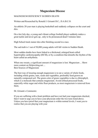 Magnesium Disease
MAGNESIUM DEFICIENCY SUDDEN DEATH
Written and Researched by Ronald J. Grisanti D.C., D.A.B.C.O.
An athletic 20 year man is playing basketball and suddenly collapses on the court and
dies.
On a hot July day, a young and vibrant college football player suddenly makes a
great tackle and never gets up.. only to be pronounced dead 5 minutes later.
High School track runner dies after finishing second in a race.
The sad truth is 1 out of 50,000 young adults will fall victim to Sudden Death.
Most sudden deaths have been linked to a thickened, enlarged heart called
hypertrophic cardiomyopathy (HCM), or by a condition that disturbs the rhythm of the
heart called an arrhythmia.
When one sweats, a significant amount of magnesium is lost. Magnesium ... Show
more content on Helpwriting.net ...
Best Sources of Magnesium
The best way of insuring enough magnesium is to eat a variety of whole foods,
including whole grains, nuts, seeds and vegetables, preferably food grown on
naturally composted soil. The green color of green vegetables is due to chlorophyll,
which is a molecule that contains magnesium. Avoid refined processed foods,
especially white sugar and white flour products, as most magnesium is removed from
them.
Dr. Grisanti s Comments:
If you are suffering with a heart problem and have not had your magnesium checked,
then I want to urge you to have your physician order the two tests listed above.
Unless you have proof that your magnesium is within normal levels, I want you to
realize that you are playing with your
 