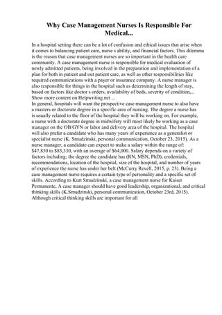 Why Case Management Nurses Is Responsible For
Medical...
In a hospital setting there can be a lot of confusion and ethical issues that arise when
it comes to balancing patient care, nurse s ability, and financial factors. This dilemma
is the reason that case management nurses are so important in the health care
community. A case management nurse is responsible for medical evaluation of
newly admitted patients, being involved in the preparation and implementation of a
plan for both in patient and out patient care, as well as other responsibilities like
required communications with a payer or insurance company. A nurse manager is
also responsible for things in the hospital such as determining the length of stay,
based on factors like doctor s orders, availability of beds, severity of condition,...
Show more content on Helpwriting.net ...
In general, hospitals will want the prospective case management nurse to also have
a masters or doctorate degree in a specific area of nursing. The degree a nurse has
is usually related to the floor of the hospital they will be working on. For example,
a nurse with a doctorate degree in midwifery will most likely be working as a case
manager on the OB/GYN or labor and delivery area of the hospital. The hospital
will also prefer a candidate who has many years of experience as a generalist or
specialist nurse (K. Smudzinski, personal communication, October 23, 2015). As a
nurse manager, a candidate can expect to make a salary within the range of:
$47,830 to $83,330, with an average of $64,000. Salary depends on a variety of
factors including; the degree the candidate has (RN, MSN, PhD), credentials,
recommendations, location of the hospital, size of the hospital, and number of years
of experience the nurse has under her belt (McCurry Revell, 2015, p. 23). Being a
case management nurse requires a certain type of personality and a specific set of
skills. According to Kurt Smudzinski, a case management nurse for Kaiser
Permanente, A case manager should have good leadership, organizational, and critical
thinking skills (K.Smudzinski, personal communication, October 23rd, 2015).
Although critical thinking skills are important for all
 