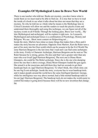 Examples Of Mythological Lenss In Brave New World
There is one teacher who told me: Books are mystery, you don t know what is
inside them so we must read to be able to find out . It is true that we have to read
the inside of a book to see what it talks about but does not mean that they are a
mystery. So why he told me so i think what he means is the Mythology lens in
Critical Literature will allow me and the readers to reach the puzzle events and
understand them thoroughly and using this technique, we can figure out all of the
mystery events in all 4 books Through the looking glass, Brave new world,... My
lens Mythological and archetypal, will be explain it right now. As I research,
Mythological and archetypal lenses is a combination of Psychology, History and
Religion. We use... Show more content on Helpwriting.net ...
Inside the story, Marlow have done so many things that makes him a Hero and it
makes the story become an adventure. Opposite from Marlow, Kurt the Ruler turn a
part of his story into his Own world which can be assume to be the Evil World The
story Harrison Bergeron is the last story that i read and i can find some archetypes
in the story. Firstly is Character Archetype, Harrison Bergeron can be seen as The
Ruler because he is strong, genius; He also said that I am a greater ruler than any
man who ever lived! [pg4 Harrison Bergeron]. The next one is Diana Moon
Glampers, she could be The Rebel archetype. Since she is the one who dumping
down the one that is above average, Diana Moon Glampers loaded the gun again.
She aimed it at the musicians and told them they had ten seconds to get their
handicaps back on. [pg5 Harrison Bergeron]. To what I think, this whole story can
be one big Event archetype. Inside the story, everyone has to wear handicap tools
and it makes people around the world have the same Intelligent Quotient: George,
while his intelligence was way above normal, had a little mental handicap radio in
his ear [pg1 Harrison Bergeron]. The handicap tools do not makes the world easier to
control but makes it going down because there will be no new invention that change
the
 