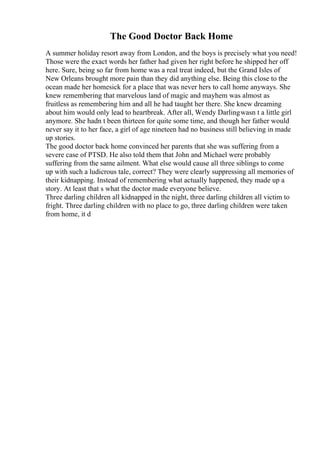 The Good Doctor Back Home
A summer holiday resort away from London, and the boys is precisely what you need!
Those were the exact words her father had given her right before he shipped her off
here. Sure, being so far from home was a real treat indeed, but the Grand Isles of
New Orleans brought more pain than they did anything else. Being this close to the
ocean made her homesick for a place that was never hers to call home anyways. She
knew remembering that marvelous land of magic and mayhem was almost as
fruitless as remembering him and all he had taught her there. She knew dreaming
about him would only lead to heartbreak. After all, Wendy Darlingwasn t a little girl
anymore. She hadn t been thirteen for quite some time, and though her father would
never say it to her face, a girl of age nineteen had no business still believing in made
up stories.
The good doctor back home convinced her parents that she was suffering from a
severe case of PTSD. He also told them that John and Michael were probably
suffering from the same ailment. What else would cause all three siblings to come
up with such a ludicrous tale, correct? They were clearly suppressing all memories of
their kidnapping. Instead of remembering what actually happened, they made up a
story. At least that s what the doctor made everyone believe.
Three darling children all kidnapped in the night, three darling children all victim to
fright. Three darling children with no place to go, three darling children were taken
from home, it d
 