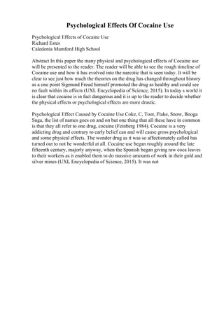 Psychological Effects Of Cocaine Use
Psychological Effects of Cocaine Use
Richard Estes
Caledonia Mumford High School
Abstract In this paper the many physical and psychological effects of Cocaine use
will be presented to the reader. The reader will be able to see the rough timeline of
Cocaine use and how it has evolved into the narcotic that is seen today. It will be
clear to see just how much the theories on the drug has changed throughout history
as a one point Sigmund Freud himself promoted the drug as healthy and could see
no fault within its effects (UXL Encyclopedia of Science, 2015). In today s world it
is clear that cocaine is in fact dangerous and it is up to the reader to decide whether
the physical effects or psychological effects are more drastic.
Psychological Effect Caused by Cocaine Use Coke, C, Toot, Flake, Snow, Booga
Suga, the list of names goes on and on but one thing that all these have in common
is that they all refer to one drug, cocaine (Feinberg 1984). Cocaine is a very
addicting drug and contrary to early belief can and will cause gross psychological
and some physical effects. The wonder drug as it was so affectionately called has
turned out to not be wonderful at all. Cocaine use began roughly around the late
fifteenth century, majorly anyway, when the Spanish began giving raw coca leaves
to their workers as it enabled them to do massive amounts of work in their gold and
silver mines (UXL Encyclopedia of Science, 2015). It was not
 
