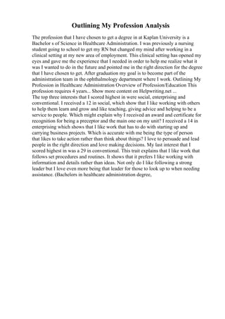Outlining My Profession Analysis
The profession that I have chosen to get a degree in at Kaplan University is a
Bachelor s of Science in Healthcare Administration. I was previously a nursing
student going to school to get my RN but changed my mind after working in a
clinical setting at my new area of employment. This clinical setting has opened my
eyes and gave me the experience that I needed in order to help me realize what it
was I wanted to do in the future and pointed me in the right direction for the degree
that I have chosen to get. After graduation my goal is to become part of the
administration team in the ophthalmology department where I work. Outlining My
Profession in Healthcare Administration Overview of Profession/Education This
profession requires 4 years... Show more content on Helpwriting.net ...
The top three interests that I scored highest in were social, enterprising and
conventional. I received a 12 in social, which show that I like working with others
to help them learn and grow and like teaching, giving advice and helping to be a
service to people. Which might explain why I received an award and certificate for
recognition for being a preceptor and the main one on my unit? I received a 14 in
enterprising which shows that I like work that has to do with starting up and
carrying business projects. Which is accurate with me being the type of person
that likes to take action rather than think about things? I love to persuade and lead
people in the right direction and love making decisions. My last interest that I
scored highest in was a 29 in conventional. This trait explains that I like work that
follows set procedures and routines. It shows that it prefers I like working with
information and details rather than ideas. Not only do I like following a strong
leader but I love even more being that leader for those to look up to when needing
assistance. (Bachelors in healthcare administration degree,
 