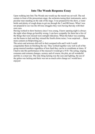 Into The Woods Response Essay
Upon walking into Into The Woods one would say the mood was set well. The red
curtain in front of the proscenium stage, the orchestra tuning their instruments, and a
peculiar man standing on the side of the stage. I was prepared for the show, a water
bottle and plenty of cough drops to get me through the 2 and ВЅ hours. What I was
not prepared to see was the obvious struggles they were having that day with their
own cues.
Having worked in show business since I was young, I know opening night is always
the night when things go horribly wrong. I can have sympathy for them but a few of
the things that were missed were outright ridiculous. When the baker was counting
out the beans to Jack and they missed the fourth chime noise, I was surprised. ... Show
more content on Helpwriting.net ...
The actors and actresses did well in their assigned rolls and I wish I could
congratulate them on finishing the run. They worked together very well in all of the
group musical numbers regardless of how hard they can be to coordinate at times. If
I had to rate this performance of the musical it would get a 9/10. The acting, singing,
costumes and costume changes, scenery and of course, the plot, are all wonderful
and this is a must see. The only thing lacking was the cues and lighting, the use of
the gobos was lacking and there was not as much color change as I would have
enjoyed
 