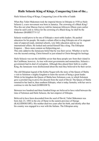 Haile Selassie King of Kings, Conquering Lion of the...
Haile Selassie King of Kings, Conquering Lion of the tribe of Judah
When Ras Tafari Makonnen took the imperial throne in Ethiopia in 1930 as Haile
Selassie I, a new movement was born in Jamaica. The crowning of a Black King?
Was this not what Marcus Garvey told his Jamaican followers fifteen years earlier
when he said Look to Africa for the crowning of a Black King; he shall be the
Redeemer (BARRETT 8 1)?
Selassie would prove to be one of Ethiopia s most noble leaders. He pushed
education for his people. He made a valiant effort to drag Ethiopia out of its stagnant
state of unpaved roads, minimal schools, very little education and no say in
international affairs. He looked and carried himself like a king. The Ethiopian
Emperor ... Show more content on Helpwriting.net ...
This only added to the Jamaicans belief that he was their savior. Whether or not he
was the second coming, Christ himself or just related to Christ through his heritage.
Haile Selassie was not the infallible savior that these people saw from their island in
the Caribbean, however. As true with most governments and monarchies, Selassie s
government had its deal of corruption. Although they placed their faith in a noble
King, the Jamaicans were disillusioned about the man they believed to be their savior.
The old Ethiopian legend of the Kebra Negast tells the story of the Queen of Sheba
s visit to Solomon s mighty kingdom to learn the secrets of being a great leader.
While in his kingdom the Queen of Sheba bore Solomon a son, to which Solomon
gave a jeweled ring to prove his descent from the seed of David. The Queen of Sheba
returned to her land in, then southern Ethiopia, what is today Somalia, with her son to
continue to rule the land (GORHAM 9).
Between two hundred and three hundred kings are believed to have ruled between the
time of Solomon and Haile Selassie, the last emperor of Ethiopia.
Believed to have been descended from the seed of David, Tafari Makonnen was
born July 23, 1892 in the city of Harar in the eastern province of Harege
(KALEIDOSCOPE). His mother died two years after his birth, and shortly after that
his country was engaged in a war with the Italians. The Ethiopian army
 