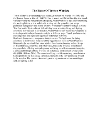The Battle Of Trench Warfare
Trench warfare is a war strategy used in the American Civil War in 1861 1865 and
the Russian Japanese War of 1904 1905, but it wasn t until World War One that trench
warfare became the standard form of fighting. World War one is best known for being
the war fought in trenches, and the ditches dug into the ground to give troops
protection from gunfire and enemy artillery. When men volunteered to fight in World
War One on the Western Front, little did they know about the living and fighting
conditions that was seen in the trenches. World War one saw massive development in
technology which allowed enemies to fight in different ways. Trench warfarewas the
most important and significant operation undertaken by troops.
Death and disease were omnipresent in the trenches. The health and the living
conditions in the trenches were one of the biggest issues faced in World War one.
Diseases in the trenches killed more soldiers than bombardment or bullets. Scraps
of discarded food, empty tins and other waste, the nearby presence of the latrine,
the general dirt of living half underground and being not able to wash or change for
a considerable length of time or weeks on end created conditions of severe health
risk (1914 1918.net, 2014). The unsanitary living conditions not only caused several
health problems but this caused vermin and parasites to be very commonly present
in the trenches. The rats were known to grow as big as domestic cats according to
soldiers fighting in the
 