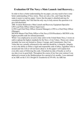 Evaluation Of The Navy s Mate Launch And Recovery...
In order to have a better understanding for my paper, you may need to have some
better understanding of Navy terms. There are only a few, and I hope that they
make it easier to read my paper. I know that the paper is detailed and may be
considered lengthy, but I feel that the only way to truly answer the questions is to
give full disclosure.
ABE Aviation Boatswain s Mate Launch and Recovery Equipment Specialist
LPO Lead Petty Officer (Direct Supervisor)
LCPO Lead Chief Petty Officer (General Manager) o CPO is a Chief Petty Officer
(Manager)
MCPON Master Chief Petty Officer of the Navy (CEO/President) o MCPON is the
highest possible rank for enlisted personnel.
While I was employed as an active duty sailor in the United States Navy, I swore an
oath to upkeep the highest standards for the Navy s Core Values. Those core values
included, but were not limited to; Honor, Courage, and Commitment. One Core
Value that isn t actually referenced in the oath but should be, is Integrity. Integrity
to me is the ability to follow a legal and responsible code of ethics, regardless who is
around and who will or will not know about it. In this paper I will explain how
even after years of following this code, I breached my duty of loyalty as well as
my duty to act in good faith. Throughout the course of my four year contract I was
deployed overseas in the Mediterranean for a period of six months. I was stationed
as an ABE on the U.S.S. Dwight D. Eisenhower (CVN 69). An ABE has
 