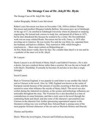 The Strange Case of Dr. Jekyll Mr. Hyde
The Strange Case of Dr. Jekyll Mr. Hyde
Author Biography: Robert Louis Stevenson
Robert Louis Stevenson was born on November 13th, 1850 to (father) Thomas
Stevenson and (mother) Margaret Isabella Balfour. Stevenson grew up in Edinburgh.
At the age of 17, he enrolled at Edinburgh University where he planned on studying
engineering. He instead took courses to study law, and passed all of them in 1875,
but he later abandoned this because he wanted to be a writer. His first published
work was an essay entitled Roads. Stevenson met his wife, Fanny, in 1876 after
traveling out to America. He was twenty five and she was thirty six, separated from
her husband, and had two children. They married in 1880, which brought a
conclusion to ... Show more content on Helpwriting.net ...
At first, Hyde doesn t really show his face. He s smaller than Jekyll is in size and he
s symbolic of the inner evil in Dr. Jekyll.
Dr. Lanyon:
Hastie Lanyon is an old friend of Henry Jekyll s and Gabriel Utterson s. He is also
a doctor, but just a medical doctor rather than a scientist. He was the one to break off
with Jekyll s friendship. Eventually he becomes ill and dies in less than a single
fortnight.
Social Context
Back in Victorian England, it was popular to send letters to one another like Jekyll
sent to Utterson in the novel. Also, by 1800, England was known as the center of
European suicide because of the amount of suicides occurring at that time, and this
seemed to some what influence the suicide of Henry Jekyll. This novel was also
written during the industrial revolution, so the science and technology influences are
noticeable throughout the story. The Victorian Era is also described as a time of
contradictions to some historians, and that is truly seen in the novel through the
contrasting Hyde and Jekyll, and also some of the character s personalities (see
Utterson in the character list). Gothic (possessing supernatural aspects in the
literature) writing was very avid back then. Edward Hyde is among some of the
most popular fictional characters of the era such as Sherlock Holmes and Dracula.
Themes and Symblos
Doors: When the novel begins, Utterson and Enfield are discussing
 
