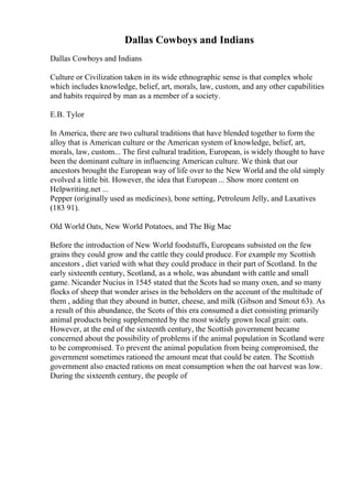 Dallas Cowboys and Indians
Dallas Cowboys and Indians
Culture or Civilization taken in its wide ethnographic sense is that complex whole
which includes knowledge, belief, art, morals, law, custom, and any other capabilities
and habits required by man as a member of a society.
E.B. Tylor
In America, there are two cultural traditions that have blended together to form the
alloy that is American culture or the American system of knowledge, belief, art,
morals, law, custom... The first cultural tradition, European, is widely thought to have
been the dominant culture in influencing American culture. We think that our
ancestors brought the European way of life over to the New World and the old simply
evolved a little bit. However, the idea that European ... Show more content on
Helpwriting.net ...
Pepper (originally used as medicines), bone setting, Petroleum Jelly, and Laxatives
(183 91).
Old World Oats, New World Potatoes, and The Big Mac
Before the introduction of New World foodstuffs, Europeans subsisted on the few
grains they could grow and the cattle they could produce. For example my Scottish
ancestors , diet varied with what they could produce in their part of Scotland. In the
early sixteenth century, Scotland, as a whole, was abundant with cattle and small
game. Nicander Nucius in 1545 stated that the Scots had so many oxen, and so many
flocks of sheep that wonder arises in the beholders on the account of the multitude of
them , adding that they abound in butter, cheese, and milk (Gibson and Smout 63). As
a result of this abundance, the Scots of this era consumed a diet consisting primarily
animal products being supplemented by the most widely grown local grain: oats.
However, at the end of the sixteenth century, the Scottish government became
concerned about the possibility of problems if the animal population in Scotland were
to be compromised. To prevent the animal population from being compromised, the
government sometimes rationed the amount meat that could be eaten. The Scottish
government also enacted rations on meat consumption when the oat harvest was low.
During the sixteenth century, the people of
 