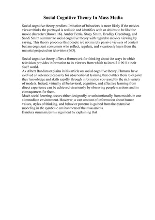 Social Cognitive Theory In Mass Media
Social cognitive theory predicts, Imitation of behaviors is more likely if the movies
viewer thinks the portrayal is realistic and identifies with or desires to be like the
movie character (Brown 16). Amber Ferris, Stacy Smith, Bradley Greenburg, and
Sandi Smith summarize social cognitive theory with regard to movies viewing by
saying, This theory proposes that people are not merely passive viewers of content
but are cognizant consumers who reflect, regulate, and vicariously learn from the
material projected on television (663).
Social cognitive theory offers a framework for thinking about the ways in which
television provides information to its viewers from which to learn 2119011t their
5od? world.
As Albert Bandura explains in his article on social cognitive theory, Humans have
evolved an advanced capacity for observational learning that enables them to expand
their knowledge and skills rapidly through information conveyed by the rich variety
of models. Indeed, virtually all behavioral, cognitive, and affective learning from
direct experience can be achieved vicariously by observing people s actions and its
consequences for them.
Much social learning occurs either designedly or unintentionally from models in one
s immediate environment. However, a vast amount of information about human
values, styles of thinking, and behavior patterns is gained from the extensive
modeling in the symbolic environment of the mass media.
Bandura summarizes his argument by explaining that
 