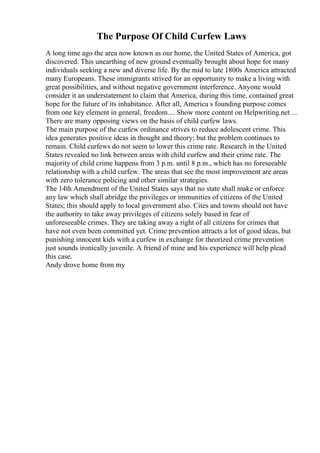 The Purpose Of Child Curfew Laws
A long time ago the area now known as our home, the United States of America, got
discovered. This unearthing of new ground eventually brought about hope for many
individuals seeking a new and diverse life. By the mid to late 1800s America attracted
many Europeans. These immigrants strived for an opportunity to make a living with
great possibilities, and without negative government interference. Anyone would
consider it an understatement to claim that America, during this time, contained great
hope for the future of its inhabitance. After all, America s founding purpose comes
from one key element in general, freedom.... Show more content on Helpwriting.net ...
There are many opposing views on the basis of child curfew laws.
The main purpose of the curfew ordinance strives to reduce adolescent crime. This
idea generates positive ideas in thought and theory; but the problem continues to
remain. Child curfews do not seem to lower this crime rate. Research in the United
States revealed no link between areas with child curfew and their crime rate. The
majority of child crime happens from 3 p.m. until 8 p.m., which has no foreseeable
relationship with a child curfew. The areas that see the most improvement are areas
with zero tolerance policing and other similar strategies.
The 14th Amendment of the United States says that no state shall make or enforce
any law which shall abridge the privileges or immunities of citizens of the United
States; this should apply to local government also. Cites and towns should not have
the authority to take away privileges of citizens solely based in fear of
unforeseeable crimes. They are taking away a right of all citizens for crimes that
have not even been committed yet. Crime prevention attracts a lot of good ideas, but
punishing innocent kids with a curfew in exchange for theorized crime prevention
just sounds ironically juvenile. A friend of mine and his experience will help plead
this case.
Andy drove home from my
 