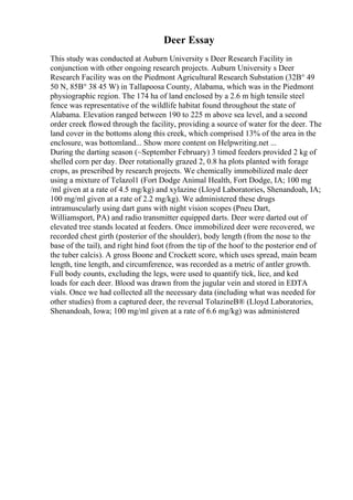 Deer Essay
This study was conducted at Auburn University s Deer Research Facility in
conjunction with other ongoing research projects. Auburn University s Deer
Research Facility was on the Piedmont Agricultural Research Substation (32В° 49
50 N, 85В° 38 45 W) in Tallapoosa County, Alabama, which was in the Piedmont
physiographic region. The 174 ha of land enclosed by a 2.6 m high tensile steel
fence was representative of the wildlife habitat found throughout the state of
Alabama. Elevation ranged between 190 to 225 m above sea level, and a second
order creek flowed through the facility, providing a source of water for the deer. The
land cover in the bottoms along this creek, which comprised 13% of the area in the
enclosure, was bottomland... Show more content on Helpwriting.net ...
During the darting season (~September February) 3 timed feeders provided 2 kg of
shelled corn per day. Deer rotationally grazed 2, 0.8 ha plots planted with forage
crops, as prescribed by research projects. We chemically immobilized male deer
using a mixture of Telazol1 (Fort Dodge Animal Health, Fort Dodge, IA; 100 mg
/ml given at a rate of 4.5 mg/kg) and xylazine (Lloyd Laboratories, Shenandoah, IA;
100 mg/ml given at a rate of 2.2 mg/kg). We administered these drugs
intramuscularly using dart guns with night vision scopes (Pneu Dart,
Williamsport, PA) and radio transmitter equipped darts. Deer were darted out of
elevated tree stands located at feeders. Once immobilized deer were recovered, we
recorded chest girth (posterior of the shoulder), body length (from the nose to the
base of the tail), and right hind foot (from the tip of the hoof to the posterior end of
the tuber calcis). A gross Boone and Crockett score, which uses spread, main beam
length, tine length, and circumference, was recorded as a metric of antler growth.
Full body counts, excluding the legs, were used to quantify tick, lice, and ked
loads for each deer. Blood was drawn from the jugular vein and stored in EDTA
vials. Once we had collected all the necessary data (including what was needed for
other studies) from a captured deer, the reversal TolazineВ® (Lloyd Laboratories,
Shenandoah, Iowa; 100 mg/ml given at a rate of 6.6 mg/kg) was administered
 