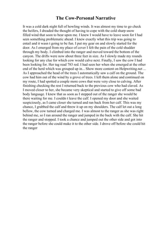 The Cow-Personal Narrative
It was a cold dark night full of howling winds. It was almost my time to go check
the heifers, I dreaded the thought of having to cope with the cold sharp snow
filled wind that soon to bear upon me. I knew I would have to leave soon for I had
seen something problematic ahead. I knew exactly what this trip was going to
entail and it wasn t going to be fun. I put my gear on and slowly started for the
door. As I emerged from my place of cover I felt the pain of the cold shudder
through my body. I climbed into the ranger and moved toward the bottom of the
canyon. The drifts were now about three feet in size. As I slowly made my rounds
looking for any clue for which cow would calve next. Finally, I saw the cow I had
been looking for. Her tag read 783 red. I had seen her when she emerged at the other
end of the herd which was grouped up in... Show more content on Helpwriting.net ...
As I approached the head of the trees I automatically saw a calf on the ground. The
cow had him out of the wind by a grove of trees. I left them alone and continued on
my route, I had spotted a couple more cows that were very close to calving. After
finishing checking the rest I returned back to the previous cow who had claved. As
I moved closer to her, she became very skeptical and started to give off some bad
body language. I knew that as soon as I stepped out of the ranger she would be
there waiting for me. I couldn t leave the calf. I opened my door and she waited
suspiciously, as I came closer she turned and ran back from her calf. This was my
chance, I grabbed the calf and threw it up on my shoulders. The calf let out a long
bellow, the cow turned and charged me. I was almost to the ranger as she was right
behind me, so I ran around the ranger and jumped in the back with the calf. She hit
the ranger and stopped. I took a chance and jumped out the other side and got into
the ranger before she could make it to the other side. I drove off before she could hit
the ranger
 