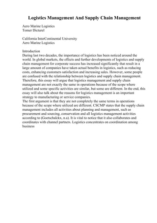 Logistics Management And Supply Chain Management
Aero Marine Logistics
Tomer Dicturel
California InterContinental University
Aero Marine Logistics
Introduction
During last two decades, the importance of logistics has been noticed around the
world. In global markets, the effects and further developments of logistics and supply
chain management for corporate success has increased significantly that result in a
large amount of companies have taken actual benefits in logistics, such as reducing
costs, enhancing customers satisfaction and increasing sales. However, some people
are confused with the relationship between logistics and supply chain management.
Therefore, this essay will argue that logistics management and supply chain
management are not exactly the same in operations because of the scope where
utilized and some specific activities are similar, but some are different. In the end, this
essay will also talk about the reasons for logistics management is an important
strategy to manufacturing or service companies.
The first argument is that they are not completely the same terms in operations
because of the scope where utilized are different. CSCMP states that the supply chain
management includes all activities about planning and management, such as
procurement and sourcing, conservation and all logistics management activities
according to (Goetschalckx, n.a). It is vital to notice that it also collaborates and
coordinates with channel partners. Logistics concentrates on coordination among
business
 