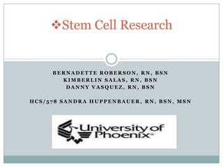 Stem Cell Research


     BERNADETTE ROBERSON, RN, BSN
       KIMBERLIN SALAS, RN, BSN
        DANNY VASQUEZ, RN, BSN

HCS/578 SANDRA HUPPENBAUER, RN, BSN, MSN
 