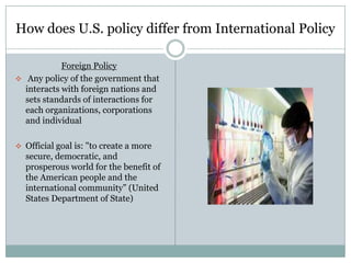 How does U.S. policy differ from International Policy

            Foreign Policy
 Any policy of the government that
  interacts with foreign nations and
  sets standards of interactions for
  each organizations, corporations
  and individual

 Official goal is: "to create a more
  secure, democratic, and
  prosperous world for the benefit of
  the American people and the
  international community” (United
  States Department of State)
 