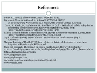 References

Boyer, P. J. (2010). The Covenant. New Yorker, 86, 60-67.
Burkhardt, M. A., & Nathaniel, A. K. (2008). ETHICS & ISSUES
    In Contemporary Nursing (3rd ed.). Mason, OH: Delmar Centage Learning.
Davis, B., Riccio, P., Hashimoto, M., & Gilbert. S. (n.d.). Ethical and public policy issues
   concerning stem cell research. Retrieved September 2, 2012, from
    http://9e.devbio.com/article.php?ch=21&id=258
Ethical issues in human stem cell research. (1999). Retrieved September 2, 2012, from
    http://bioethics.georgetown.edu/nbac/stemcell.pdf
Jay P. Lefkowitz (2008). Stem Cells and the President-An Inside account (Jay P.
    Lefkowitz)
National Institute of Health (NIH) Stem cell. (n.d.). Retrieved September 2, 2012, from
    http://en.wikipedia.org/wiki/Stem_cell
Stem cell research: The impact on public health. (n.d.). Retrieved September
2, 2012, from http://www.cwru.edu/med/epidbio/mphp439/Stem_Cell_Research.htm
http://stemcells.nih.gov/policy
www.bingimages.com
www.googleimages.com
www.state.gov/documents/organization/59163.pdf
www.youtube.com
 