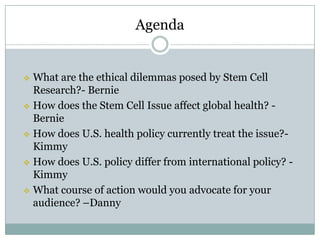 Agenda


 What are the ethical dilemmas posed by Stem Cell
  Research?- Bernie
 How does the Stem Cell Issue affect global health? -
  Bernie
 How does U.S. health policy currently treat the issue?-
  Kimmy
 How does U.S. policy differ from international policy? -
  Kimmy
 What course of action would you advocate for your
  audience? –Danny
 