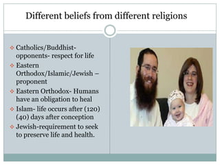 Different beliefs from different religions


 Catholics/Buddhist-
  opponents- respect for life
 Eastern
  Orthodox/Islamic/Jewish –
  proponent
 Eastern Orthodox- Humans
  have an obligation to heal
 Islam- life occurs after (120)
  (40) days after conception
 Jewish-requirement to seek
  to preserve life and health.
 
