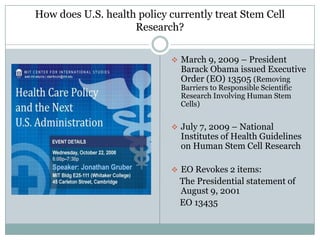 How does U.S. health policy currently treat Stem Cell
                    Research?

                             March 9, 2009 – President
                              Barack Obama issued Executive
                              Order (EO) 13505 (Removing
                              Barriers to Responsible Scientific
                              Research Involving Human Stem
                              Cells)


                             July 7, 2009 – National
                              Institutes of Health Guidelines
                              on Human Stem Cell Research

                             EO Revokes 2 items:
                              The Presidential statement of
                              August 9, 2001
                              EO 13435
 