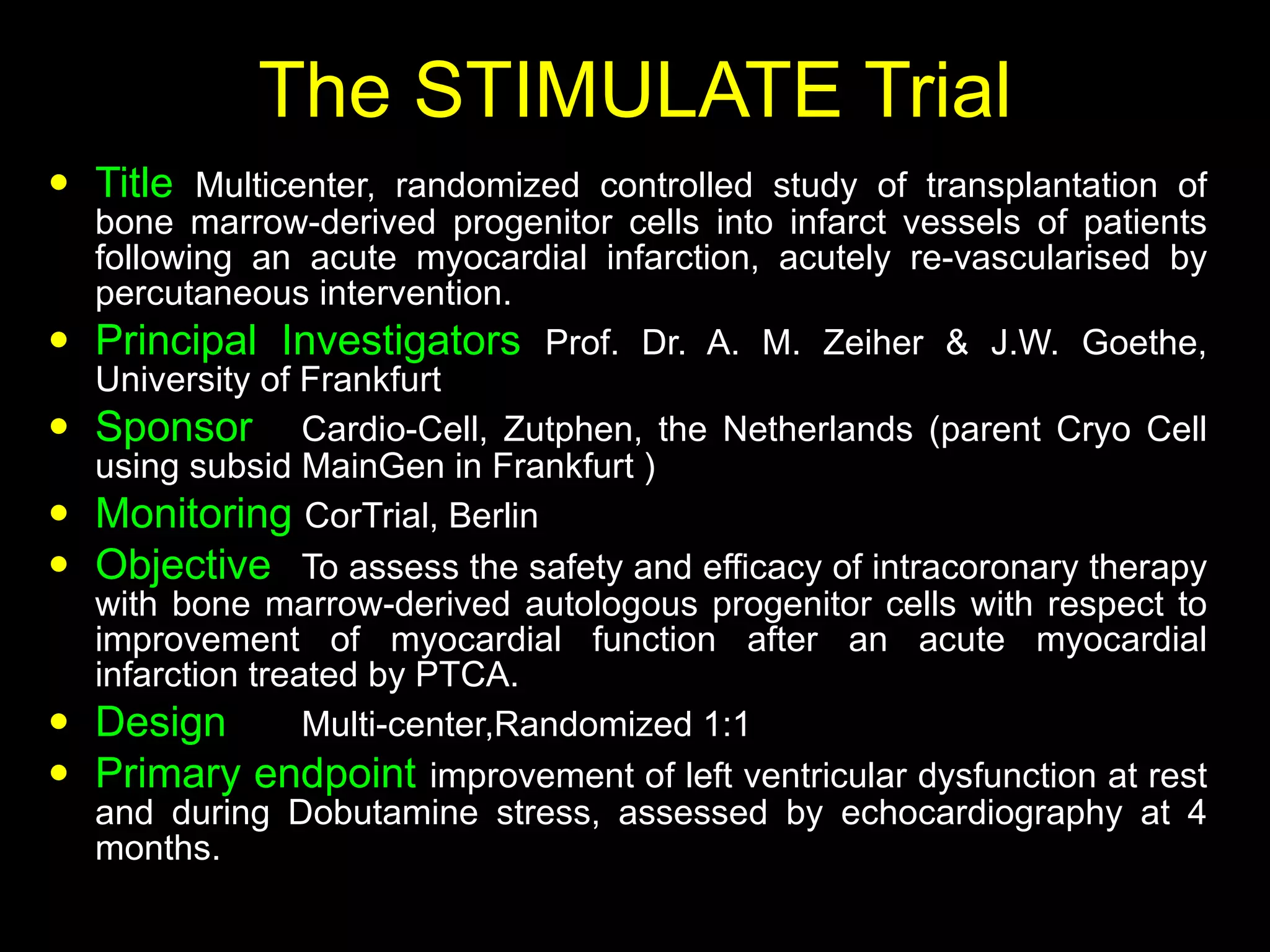 The STIMULATE Trial Title   Multicenter, randomized controlled study of transplantation of bone marrow-derived progenitor cells into infarct vessels of patients following an acute myocardial infarction, acutely re-vascularised by percutaneous intervention. Principal Investigators  Prof. Dr. A. M. Zeiher & J.W. Goethe, University of Frankfurt Sponsor Cardio-Cell, Zutphen, the Netherlands (parent Cryo Cell using subsid MainGen in Frankfurt ) Monitoring  CorTrial, Berlin Objective To assess the safety and efficacy of intracoronary therapy with bone marrow-derived autologous progenitor cells with respect to improvement of myocardial function after an acute myocardial infarction treated by PTCA. Design Multi-center,Randomized 1:1 Primary endpoint improvement of left ventricular dysfunction at rest and during Dobutamine stress, assessed by echocardiography at 4 months. 