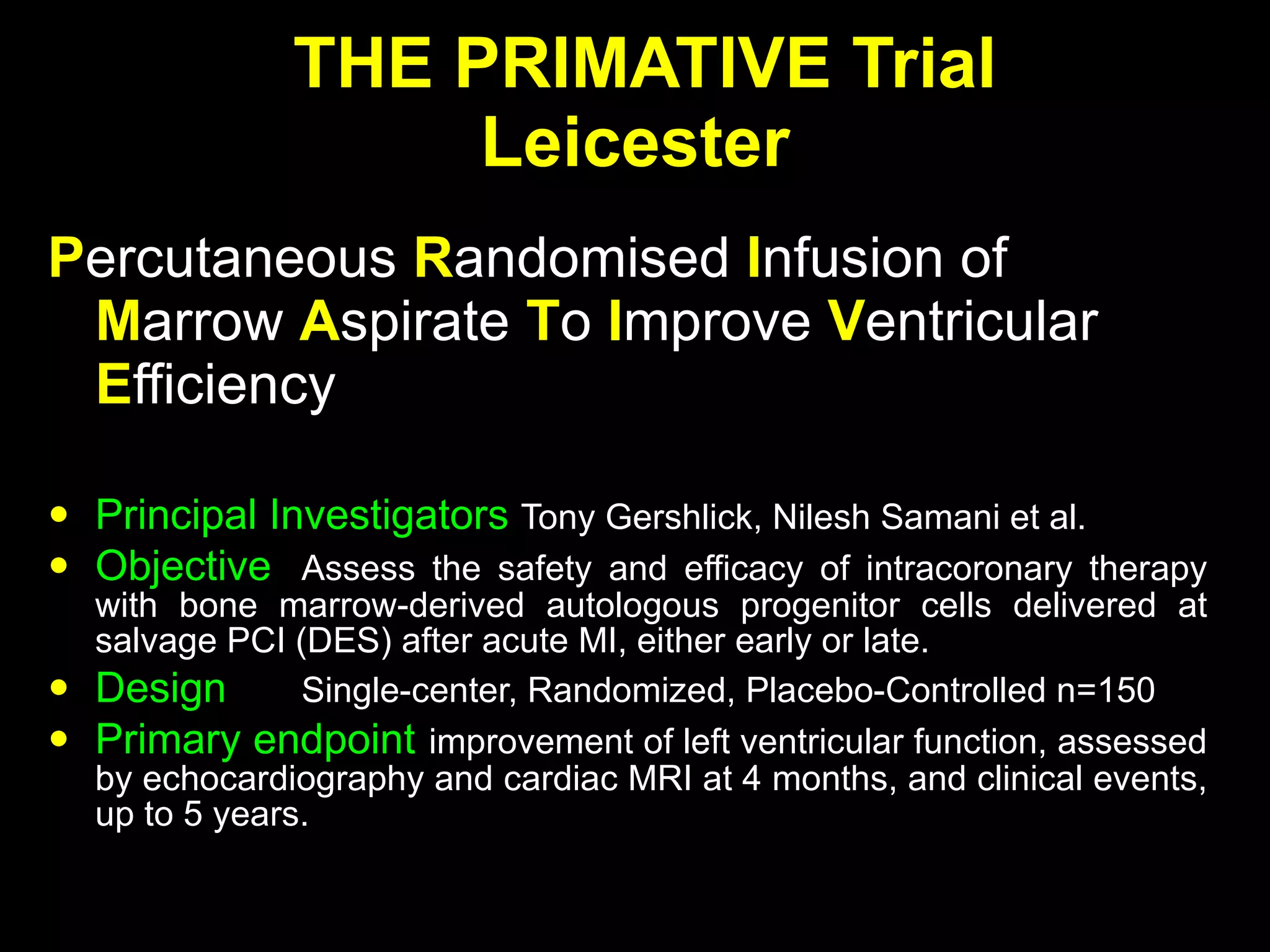 THE PRIMATIVE Trial Leicester P ercutaneous   R andomised   I nfusion   of  M arrow   A spirate   T o   I mprove   V entricular   E fficiency Principal Investigators  Tony Gershlick, Nilesh Samani et al. Objective Assess the safety and efficacy of intracoronary therapy with bone marrow-derived autologous progenitor cells delivered at salvage PCI (DES) after acute MI, either early or late. Design Single-center, Randomized, Placebo-Controlled n=150 Primary endpoint improvement of left ventricular function, assessed by echocardiography and cardiac MRI at 4 months, and clinical events, up to 5 years. 