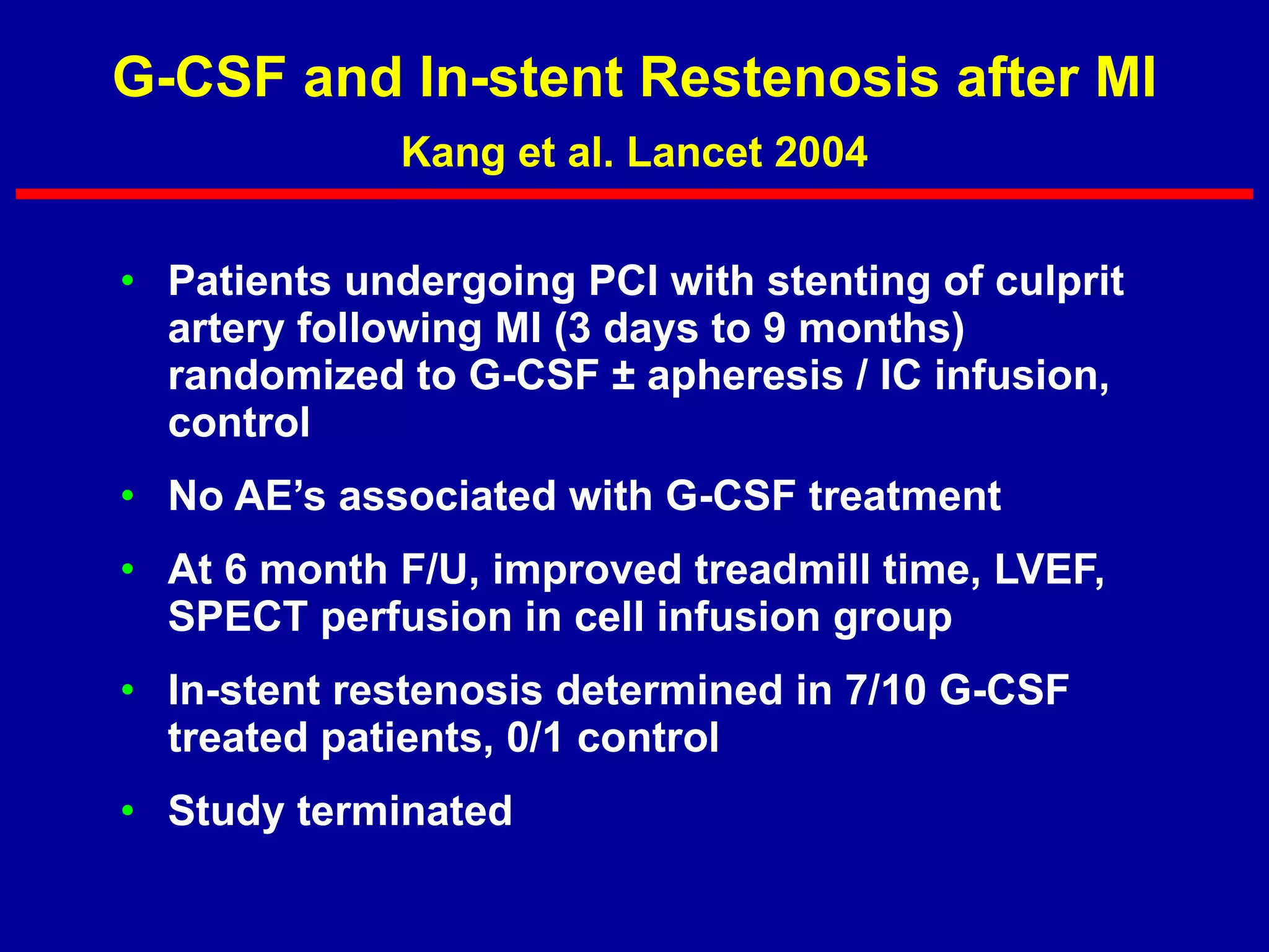 G-CSF and In-stent Restenosis after MI Kang et al. Lancet 2004 Patients undergoing PCI with stenting of culprit artery following MI (3 days to 9 months) randomized to G-CSF ± apheresis / IC infusion, control No AE’s associated with G-CSF treatment At 6 month F/U, improved treadmill time, LVEF, SPECT perfusion in cell infusion group In-stent restenosis determined in 7/10 G-CSF treated patients, 0/1 control Study terminated 