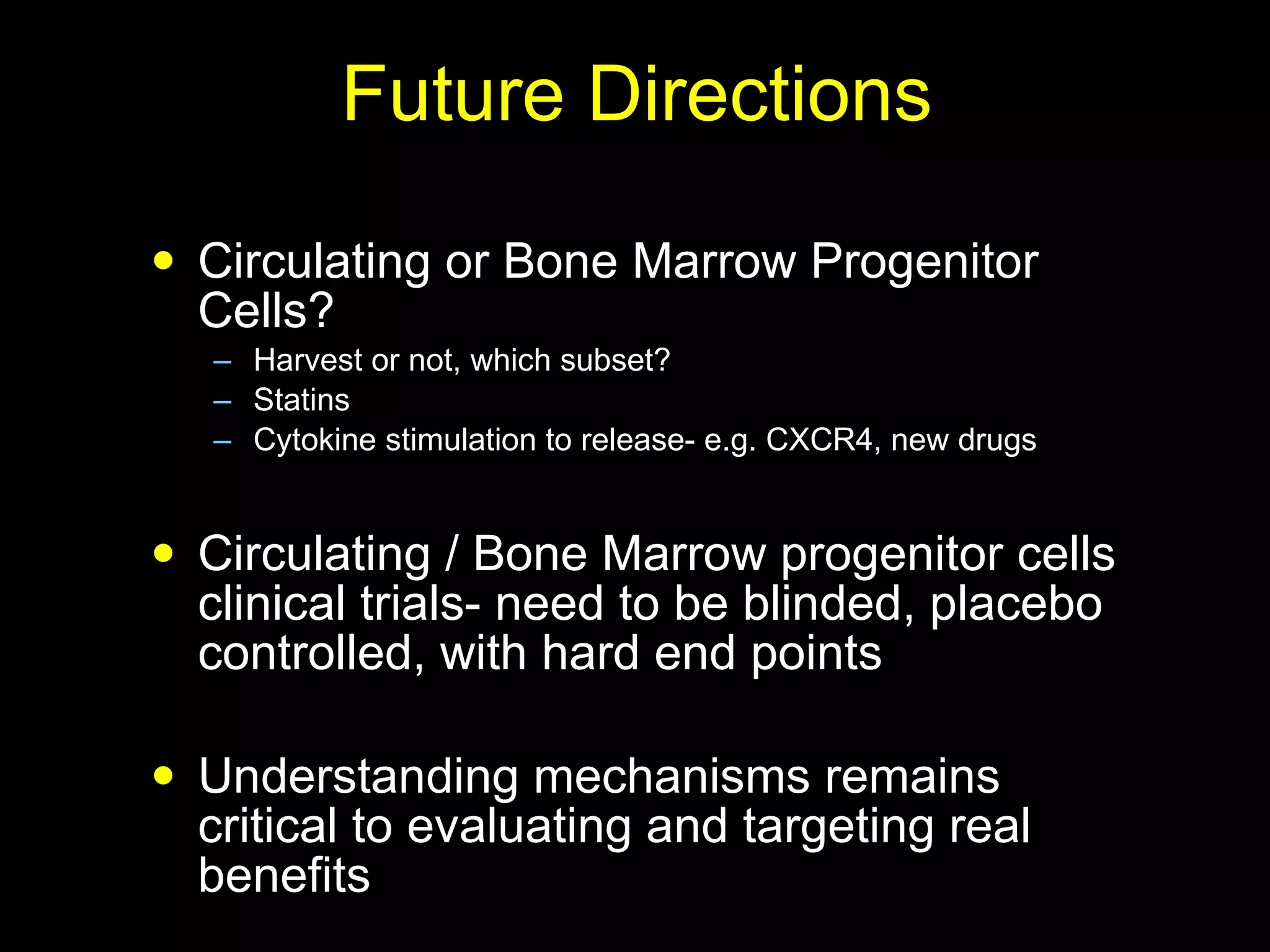 Future Directions Circulating or Bone Marrow Progenitor Cells? Harvest or not, which subset? Statins Cytokine stimulation to release- e.g. CXCR4, new drugs Circulating / Bone Marrow progenitor cells clinical trials- need to be blinded, placebo controlled, with hard end points Understanding mechanisms remains critical to evaluating and targeting real benefits 