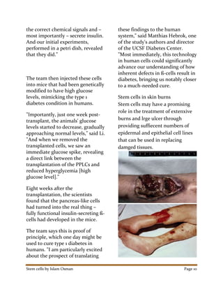 Stem cells by Islam Osman Page 10
the correct chemical signals and –
most importantly – secrete insulin.
And our initial experiments,
performed in a petri dish, revealed
that they did."
The team then injected these cells
into mice that had been genetically
modified to have high glucose
levels, mimicking the type 1
diabetes condition in humans.
"Importantly, just one week post-
transplant, the animals' glucose
levels started to decrease, gradually
approaching normal levels," said Li.
"And when we removed the
transplanted cells, we saw an
immediate glucose spike, revealing
a direct link between the
transplantation of the PPLCs and
reduced hyperglycemia [high
glucose level]."
Eight weeks after the
transplantation, the scientists
found that the pancreas-like cells
had turned into the real thing –
fully functional insulin-secreting ß-
cells had developed in the mice.
The team says this is proof of
principle, which one day might be
used to cure type 1 diabetes in
humans. "I am particularly excited
about the prospect of translating
these findings to the human
system," said Matthias Hebrok, one
of the study's authors and director
of the UCSF Diabetes Center.
"Most immediately, this technology
in human cells could significantly
advance our understanding of how
inherent defects in ß-cells result in
diabetes, bringing us notably closer
to a much-needed cure.
Stem cells in skin burns
Stem cells may have a promising
role in the treatment of extenxive
burns and lrge ulcer through
providing suffiecent numbers of
epidermal and epithelial cell lines
that can be used in replacing
damged tissues.
 