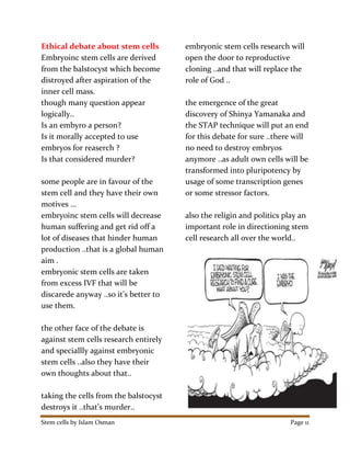 Stem cells by Islam Osman Page 11
Ethical debate about stem cells
Embryoinc stem cells are derived
from the balstocyst which become
distroyed after aspiration of the
inner cell mass.
though many question appear
logically..
Is an embyro a person?
Is it morally accepted to use
embryos for reaserch ?
Is that considered murder?
some people are in favour of the
stem cell and they have their own
motives …
embryoinc stem cells will decrease
human suffering and get rid off a
lot of diseases that hinder human
production ..that is a global human
aim .
embryonic stem cells are taken
from excess IVF that will be
discarede anyway ..so it’s better to
use them.
the other face of the debate is
against stem cells research entirely
and speciallly against embryonic
stem cells ..also they have their
own thoughts about that..
taking the cells from the balstocyst
destroys it ..that’s murder..
embryonic stem cells research will
open the door to reproductive
cloning ..and that will replace the
role of God ..
the emergence of the great
discovery of Shinya Yamanaka and
the STAP technique will put an end
for this debate for sure ..there will
no need to destroy embryos
anymore ..as adult own cells will be
transformed into pluripotency by
usage of some transcription genes
or some stressor factors.
also the religin and politics play an
important role in directioning stem
cell research all over the world..
 
