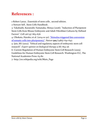 Stem cells by Islam Osman Page 12
References :
1-Robert Lanza , Essentials of stem cells , second edition.
2-Stewart Sell , Stem Cells Handbook .
3- Takahashi, Kazutoshi; Yamanaka, Shinya (2006). "Induction of Pluripotent
Stem Cells from Mouse Embryonic and Adult Fibroblast Cultures by Defined
Factors". Cell 126 (4): 663–676
4- Obokata, Haruko; et al. (2014-01-30). "Stimulus-triggered fate conversion
of somatic cells into pluripotency". Nature 505 (7485): 641–647.
5- Jain, KK (2002). "Ethical and regulatory aspects of embryonic stem cell
research". Expert opinion on biological therapy 2 (8): 819–26
6- Current Regulation of Human Embryonic Stem Cell Research (2005).
Guidelines for Human Embryonic Stem Cell Research. Washington D.C, The
National Academies Press: 63-80
7- http://en.wikipedia.org/wiki/Main_Page
 