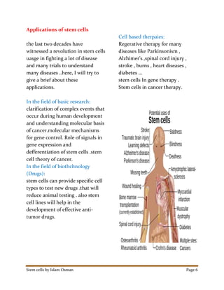 Stem cells by Islam Osman Page 6
Applications of stem cells
the last two decades have
witnessed a revolution in stem cells
uasge in fighting a lot of disease
and many trials to understand
many diseases ..here, I will try to
give a brief about these
applications.
In the field of basic research:
clarification of complex events that
occur during human development
and understanding molecular basis
of cancer.molecular mechanisms
for gene control. Role of signals in
gene expression and
defferentiation of stem cells .stem
cell theory of cancer.
In the field of biothchnology
(Drugs):
stem cells can provide specific cell
types to test new drugs .that will
reduce animal testing . also stem
cell lines will help in the
development of effective anti-
tumor drugs.
Cell based therpaies:
Regerative therapy for many
diseases like Parkinsonism ,
Alzhimer’s ,spinal cord injury ,
stroke , burns , heart diseases ,
diabetes …
stem cells In gene therapy .
Stem cells in cancer therapy.
 