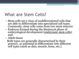 What are Stem Cells?
• Stem cells are a class of undifferentiated cells that
are able to differentiate into specialized cell types.
Commonly, stem cells come from two main sources:
• Embryos formed during the blastocyst phase of
embryological development (embryonic stem cells)
and
• Adult tissue
Both types are generally characterized by their
potency, or potential to differentiate into different
cell types (such as skin, muscle, bone, etc.).
 