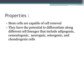 Properties :
• Stem cells are capable of cell renewal
• They have the potential to differentiate along
different cell lineages that include adipogenic,
cementogenic, neurognic, osteogenic, and
chondrogrnic cells
 