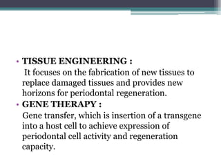 • TISSUE ENGINEERING :
It focuses on the fabrication of new tissues to
replace damaged tissues and provides new
horizons for periodontal regeneration.
• GENE THERAPY :
Gene transfer, which is insertion of a transgene
into a host cell to achieve expression of
periodontal cell activity and regeneration
capacity.
 