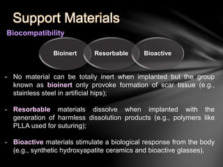 Support Materials 
Biocompatibility 
Bioinert Resorbable Bioactive 
- No material can be totally inert when implanted but the group 
known as bioinert only provoke formation of scar tissue (e.g., 
stainless steel in artificial hips); 
- Resorbable materials dissolve when implanted with the 
generation of harmless dissolution products (e.g., polymers like 
PLLA used for suturing); 
- Bioactive materials stimulate a biological response from the body 
(e.g., synthetic hydroxyapatite ceramics and bioactive glasses). 
 