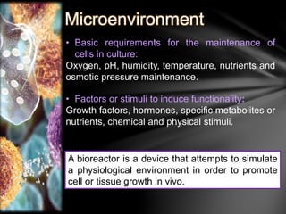 Microenvironment 
• Basic requirements for the maintenance of 
cells in culture: 
Oxygen, pH, humidity, temperature, nutrients and 
osmotic pressure maintenance. 
• Factors or stimuli to induce functionality: 
Growth factors, hormones, specific metabolites or 
nutrients, chemical and physical stimuli. 
A bioreactor is a device that attempts to simulate 
a physiological environment in order to promote 
cell or tissue growth in vivo. 
 