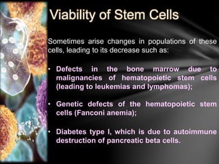 Viability of Stem Cells 
Sometimes arise changes in populations of these 
cells, leading to its decrease such as: 
• Defects in the bone marrow due to 
malignancies of hematopoietic stem cells 
(leading to leukemias and lymphomas); 
• Genetic defects of the hematopoietic stem 
cells (Fanconi anemia); 
• Diabetes type I, which is due to autoimmune 
destruction of pancreatic beta cells. 
 