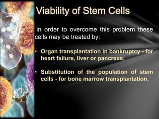 Viability of Stem Cells 
In order to overcome this problem these 
cells may be treated by: 
• Organ transplantation in bankruptcy - for 
heart failure, liver or pancreas; 
• Substitution of the population of stem 
cells - for bone marrow transplantation. 
 