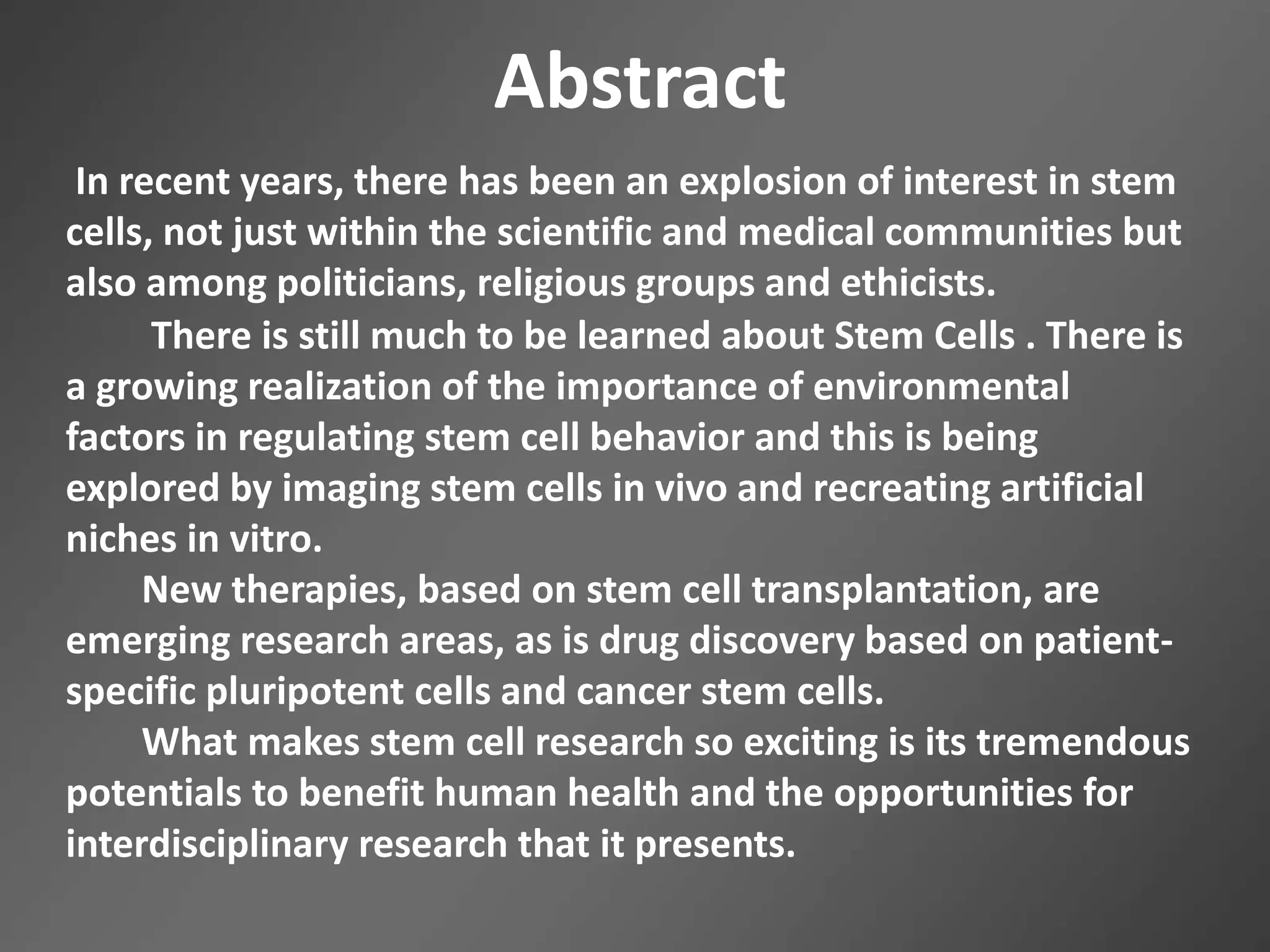 Abstract
In recent years, there has been an explosion of interest in stem
cells, not just within the scientific and medical communities but
also among politicians, religious groups and ethicists.
There is still much to be learned about Stem Cells . There is
a growing realization of the importance of environmental
factors in regulating stem cell behavior and this is being
explored by imaging stem cells in vivo and recreating artificial
niches in vitro.
New therapies, based on stem cell transplantation, are
emerging research areas, as is drug discovery based on patient-
specific pluripotent cells and cancer stem cells.
What makes stem cell research so exciting is its tremendous
potentials to benefit human health and the opportunities for
interdisciplinary research that it presents.
 