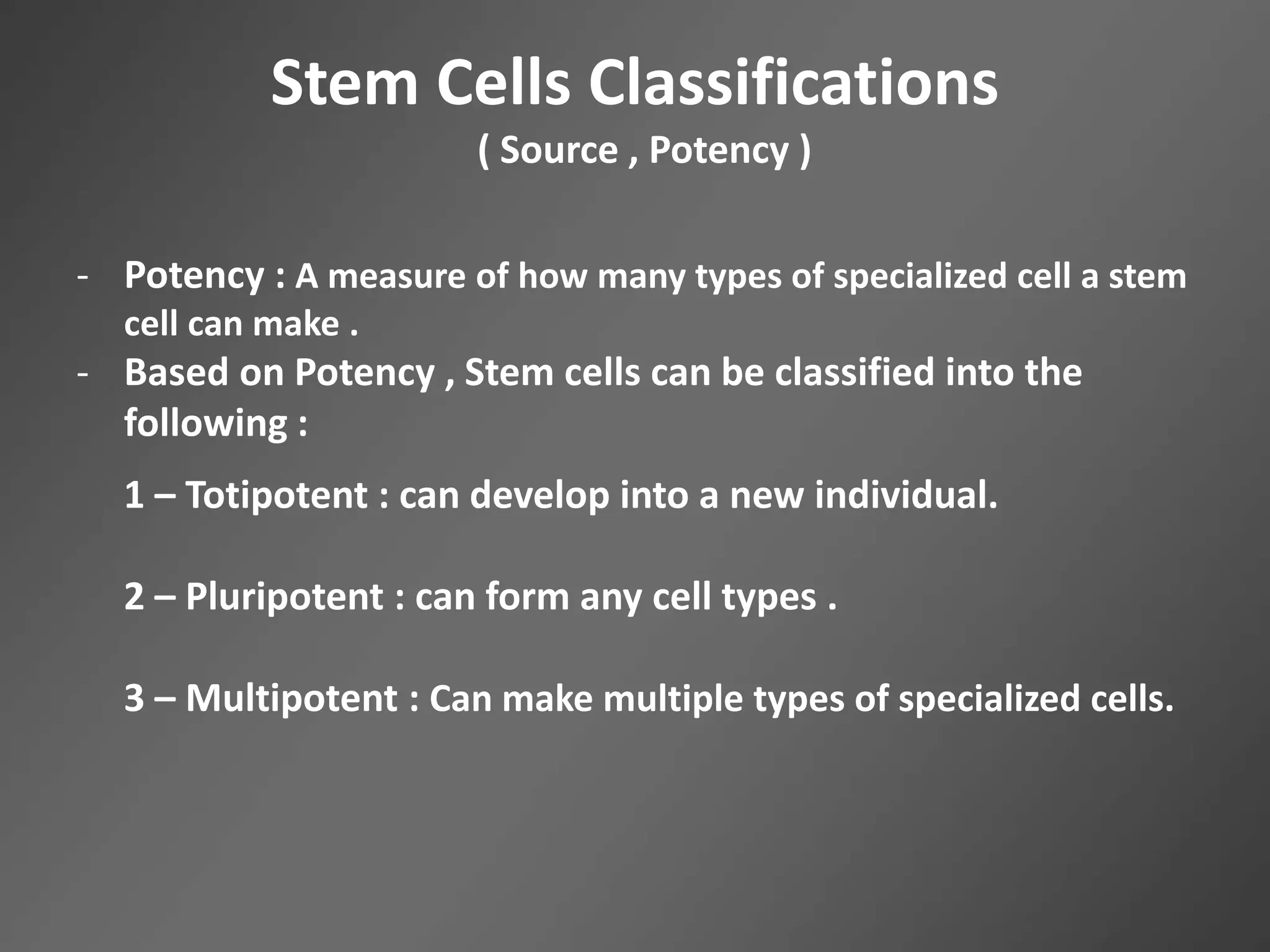 Stem Cells Classifications
( Source , Potency )
- Potency : A measure of how many types of specialized cell a stem
cell can make .
- Based on Potency , Stem cells can be classified into the
following :
1 – Totipotent : can develop into a new individual.
2 – Pluripotent : can form any cell types .
3 – Multipotent : Can make multiple types of specialized cells.
 