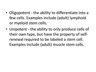 • Oligopotent - the ability to differentiate into a
few cells. Examples include (adult) lymphoid
or myeloid stem cells.
• Unipotent - the ability to only produce cells of
their own type, but have the property of self-
renewal required to be labeled a stem cell.
Examples include (adult) muscle stem cells.
 