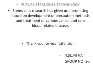 • FUTURE STEM CELLS TECHNOLOGY
• Stems cells research has given us a promising
future on development of precaution methods
and treatment of various cancer and rare
blood related disease.
• Thank you for your attension
- T.SUJATHA
GROUP NO: 20
 