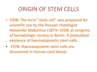 ORIGIN OF STEM CELLS
• 1908: The term "stem cell" was proposed for
scientific use by the Russian histologist
Alexander Maksimov (1874–1928) at congress
of hematologic society in Berlin. It postulated
existence of haematopoietic stem cells.
• 1978: Haematopoietic stem cells are
discovered in human cord blood.
 