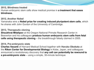 2012, Blindness treated
Human embryonic stem cells show medical promise in a treatment that eases
blindness.
2012, Another Nobel
Yamanaka wins a Nobel prize for creating induced pluripotent stem cells, which
he shares with John Gurdon of the University of Cambridge.
2013, Therapeutic cloning
Shoukhrat Mitalipov at the Oregon National Primate Research Center in
Beaverton and his colleagues produce human embryonic stem cells from fetal
cells using therapeutic cloning – the breakthrough falsely claimed in 2005.
2014, Pre-embryonic state
Charles Vacanti of Harvard Medical School together with Haruko Obokata at
the Riken Center for Developmental Biology in Kobe, Japan, and colleagues
announced a revolutionary discovery that any cell can potentially be rewound to
a pre-embryonic state – using a simple, 30-minute technique.
 