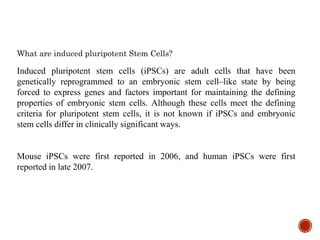 What are induced pluripotent Stem Cells?
Induced pluripotent stem cells (iPSCs) are adult cells that have been
genetically reprogrammed to an embryonic stem cell–like state by being
forced to express genes and factors important for maintaining the defining
properties of embryonic stem cells. Although these cells meet the defining
criteria for pluripotent stem cells, it is not known if iPSCs and embryonic
stem cells differ in clinically significant ways.
Mouse iPSCs were first reported in 2006, and human iPSCs were first
reported in late 2007.
 