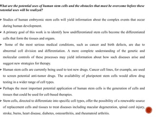 What are the potential uses of human stem cells and the obstacles that must be overcome before these
potential uses will be realized?
 Studies of human embryonic stem cells will yield information about the complex events that occur
during human development.
 A primary goal of this work is to identify how undifferentiated stem cells become the differentiated
cells that form the tissues and organs.
 Some of the most serious medical conditions, such as cancer and birth defects, are due to
abnormal cell division and differentiation. A more complete understanding of the genetic and
molecular controls of these processes may yield information about how such diseases arise and
suggest new strategies for therapy.
 Human stem cells are currently being used to test new drugs. Cancer cell lines, for example, are used
to screen potential anti-tumor drugs. The availability of pluripotent stem cells would allow drug
testing in a wider range of cell types.
 Perhaps the most important potential application of human stem cells is the generation of cells and
tissues that could be used for cell-based therapies.
 Stem cells, directed to differentiate into specific cell types, offer the possibility of a renewable source
of replacement cells and tissues to treat diseases including macular degeneration, spinal cord injury,
stroke, burns, heart disease, diabetes, osteoarthritis, and rheumatoid arthritis.
 